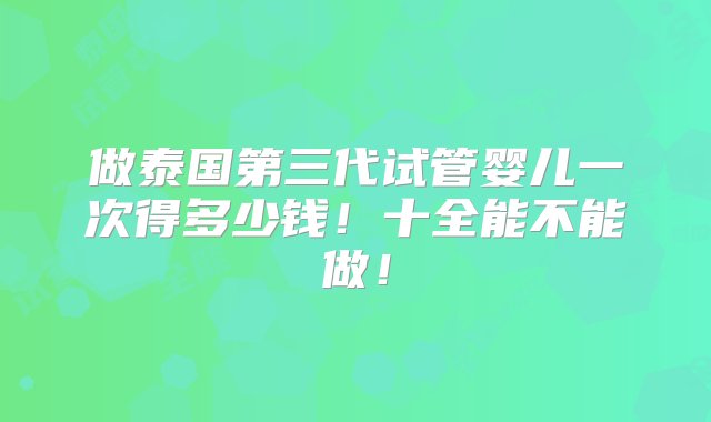 做泰国第三代试管婴儿一次得多少钱！十全能不能做！