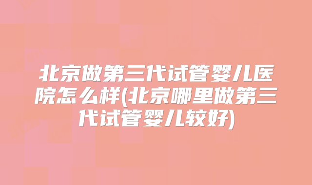 北京做第三代试管婴儿医院怎么样(北京哪里做第三代试管婴儿较好)