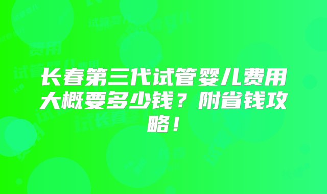 长春第三代试管婴儿费用大概要多少钱？附省钱攻略！