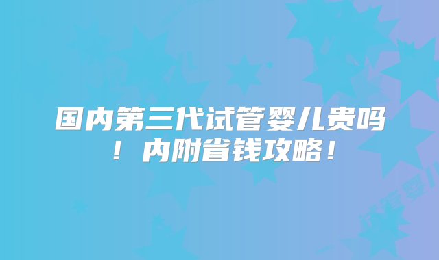 国内第三代试管婴儿贵吗！内附省钱攻略！