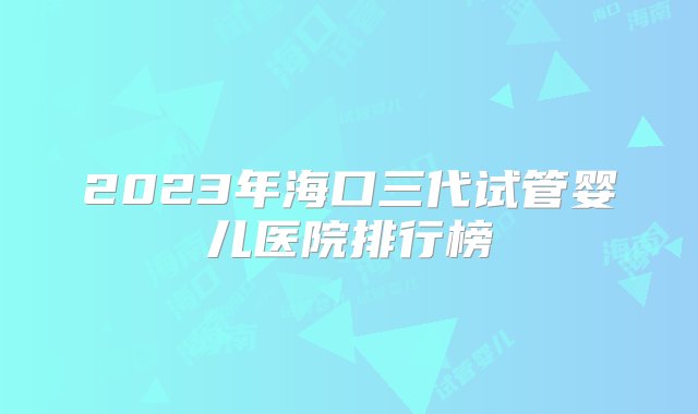 2023年海口三代试管婴儿医院排行榜