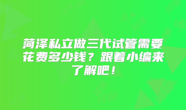 菏泽私立做三代试管需要花费多少钱？跟着小编来了解吧！