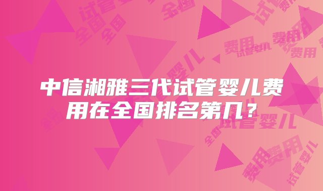 中信湘雅三代试管婴儿费用在全国排名第几？