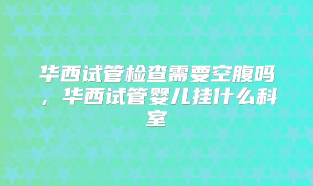 华西试管检查需要空腹吗，华西试管婴儿挂什么科室