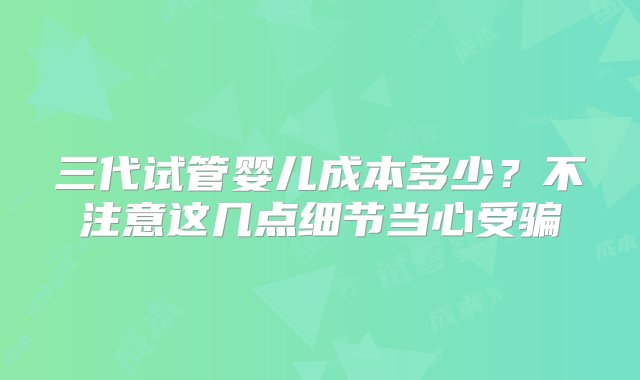 三代试管婴儿成本多少？不注意这几点细节当心受骗