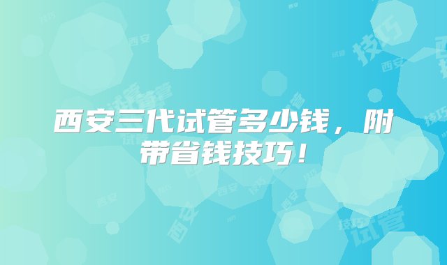 西安三代试管多少钱，附带省钱技巧！