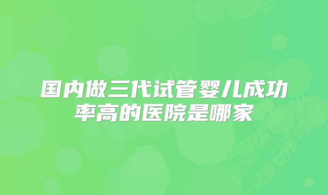 国内做三代试管婴儿成功率高的医院是哪家