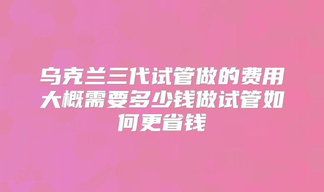 乌克兰三代试管做的费用大概需要多少钱做试管如何更省钱