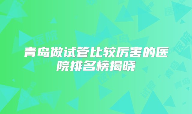 青岛做试管比较厉害的医院排名榜揭晓