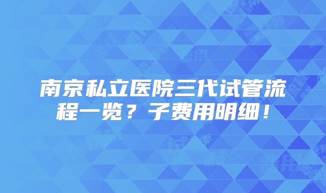 南京私立医院三代试管流程一览？子费用明细！