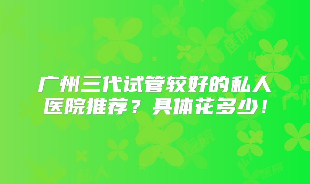 广州三代试管较好的私人医院推荐？具体花多少！