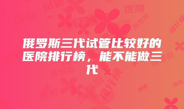 俄罗斯三代试管比较好的医院排行榜，能不能做三代