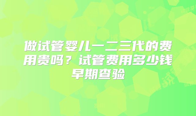 做试管婴儿一二三代的费用贵吗？试管费用多少钱早期查验