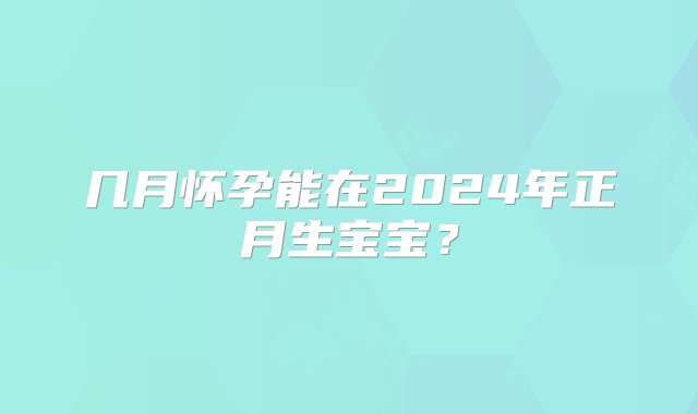 几月怀孕能在2024年正月生宝宝？