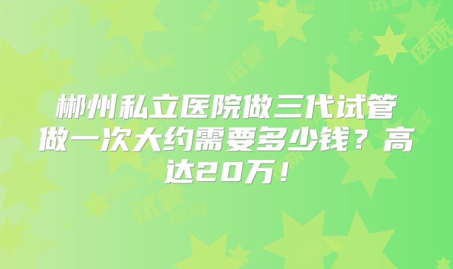 郴州私立医院做三代试管做一次大约需要多少钱？高达20万！