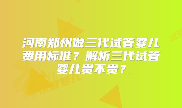 河南郑州做三代试管婴儿费用标准？解析三代试管婴儿贵不贵？