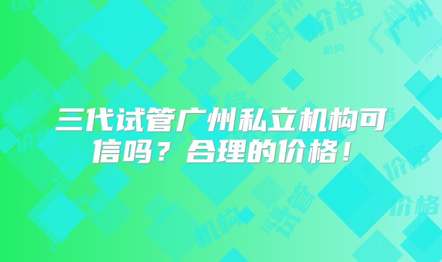 三代试管广州私立机构可信吗？合理的价格！