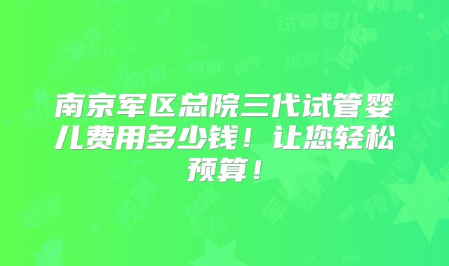 南京军区总院三代试管婴儿费用多少钱！让您轻松预算！