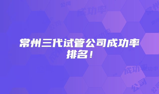 常州三代试管公司成功率排名！