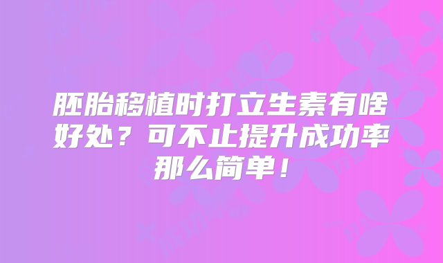 胚胎移植时打立生素有啥好处？可不止提升成功率那么简单！