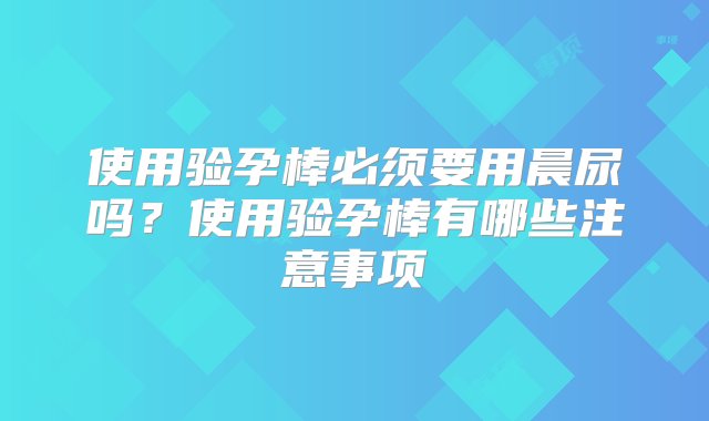 使用验孕棒必须要用晨尿吗？使用验孕棒有哪些注意事项