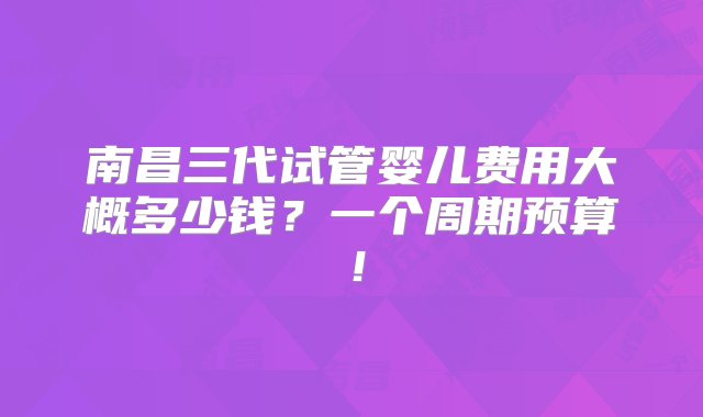 南昌三代试管婴儿费用大概多少钱？一个周期预算！