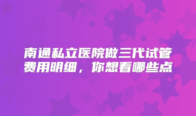 南通私立医院做三代试管费用明细，你想看哪些点