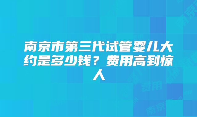 南京市第三代试管婴儿大约是多少钱？费用高到惊人