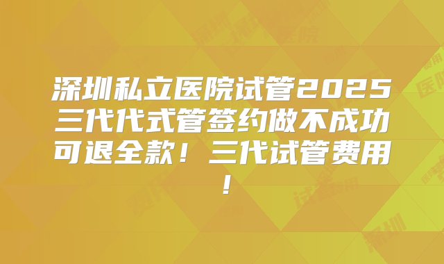 深圳私立医院试管2025三代代式管签约做不成功可退全款！三代试管费用！