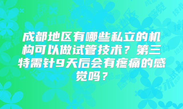 成都地区有哪些私立的机构可以做试管技术？第三特需针9天后会有疼痛的感觉吗？