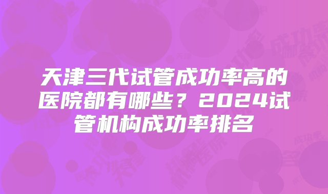 天津三代试管成功率高的医院都有哪些？2024试管机构成功率排名