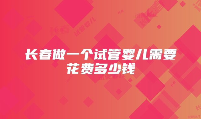 长春做一个试管婴儿需要花费多少钱