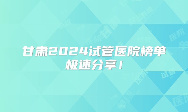 甘肃2024试管医院榜单极速分享！