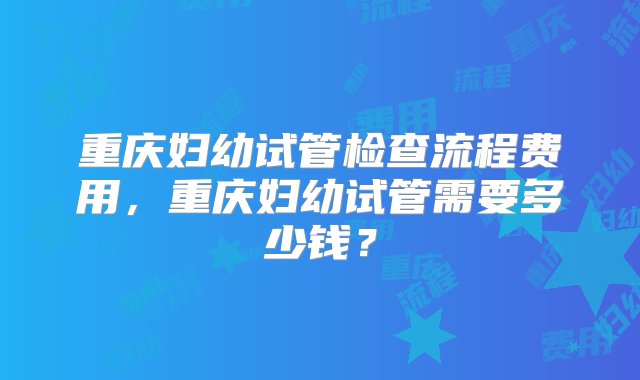 重庆妇幼试管检查流程费用，重庆妇幼试管需要多少钱？