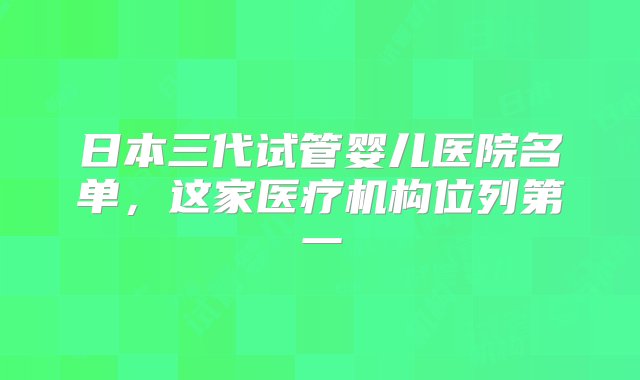 日本三代试管婴儿医院名单，这家医疗机构位列第一