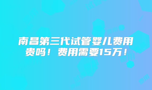 南昌第三代试管婴儿费用贵吗！费用需要15万！