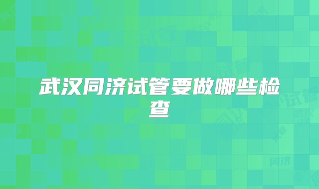 武汉同济试管要做哪些检查