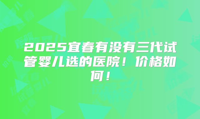 2025宜春有没有三代试管婴儿选的医院！价格如何！