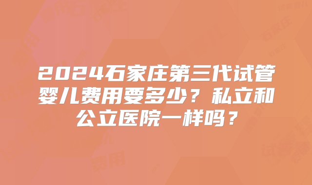 2024石家庄第三代试管婴儿费用要多少？私立和公立医院一样吗？