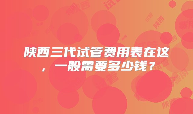 陕西三代试管费用表在这，一般需要多少钱？