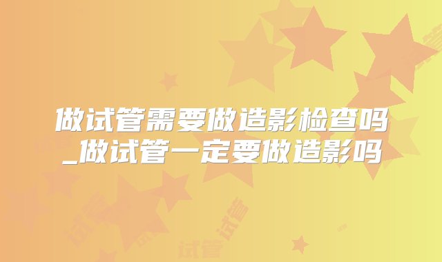 做试管需要做造影检查吗_做试管一定要做造影吗