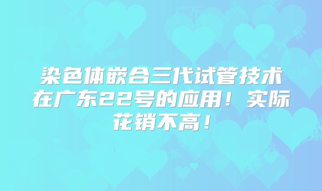 染色体嵌合三代试管技术在广东22号的应用！实际花销不高！