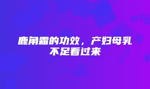 鹿角霜的功效，产妇母乳不足看过来