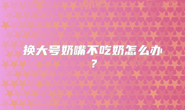 换大号奶嘴不吃奶怎么办？