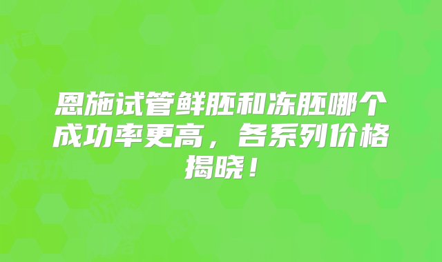 恩施试管鲜胚和冻胚哪个成功率更高，各系列价格揭晓！