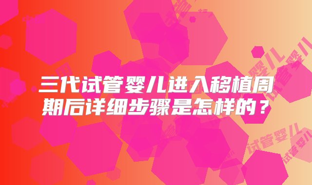 三代试管婴儿进入移植周期后详细步骤是怎样的？