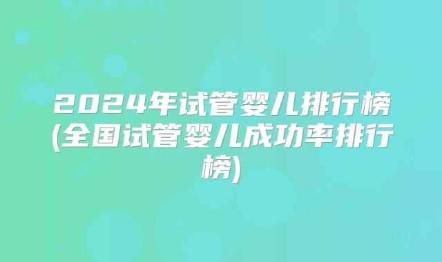 2024年试管婴儿排行榜(全国试管婴儿成功率排行榜)