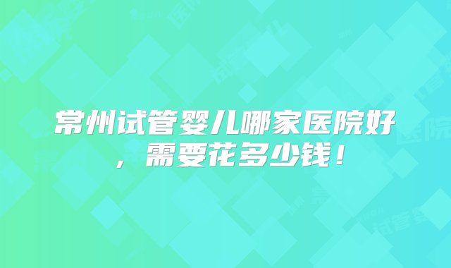 常州试管婴儿哪家医院好，需要花多少钱！