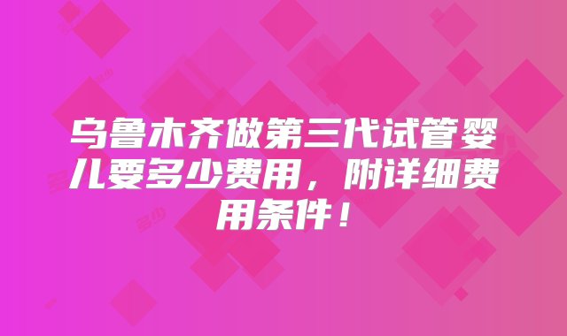 乌鲁木齐做第三代试管婴儿要多少费用，附详细费用条件！