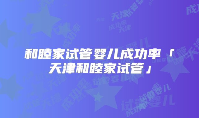 和睦家试管婴儿成功率「天津和睦家试管」